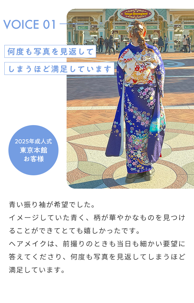 VOICE01 何度も写真を見返してしまうほど満足しています2025年成人式 東京本館 お客様 青い振り袖が希望でした。 イメージしていた青く、柄が華やかなものを見つけることができてとても嬉しかったです。 ヘアメイクは、前撮りのときも当日も細かい要望に答えてくださり、何度も写真を見返してしまうほど満足しています。