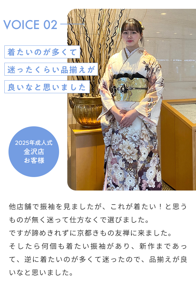 VOICE02 着たいのが多くて迷ったくらい品揃えが良いなと思いました 2025年成人式 金沢店 お客様 他店舗で振袖を見ましたが、これが着たい！と思うものが無く迷って仕方なくで選びました。 ですが諦めきれずに京都きもの友禅に来ました。 そしたら何個も着たい振袖があり、新作まであって、逆に着たいのが多くて迷ったので、品揃えが良いなと思いました。