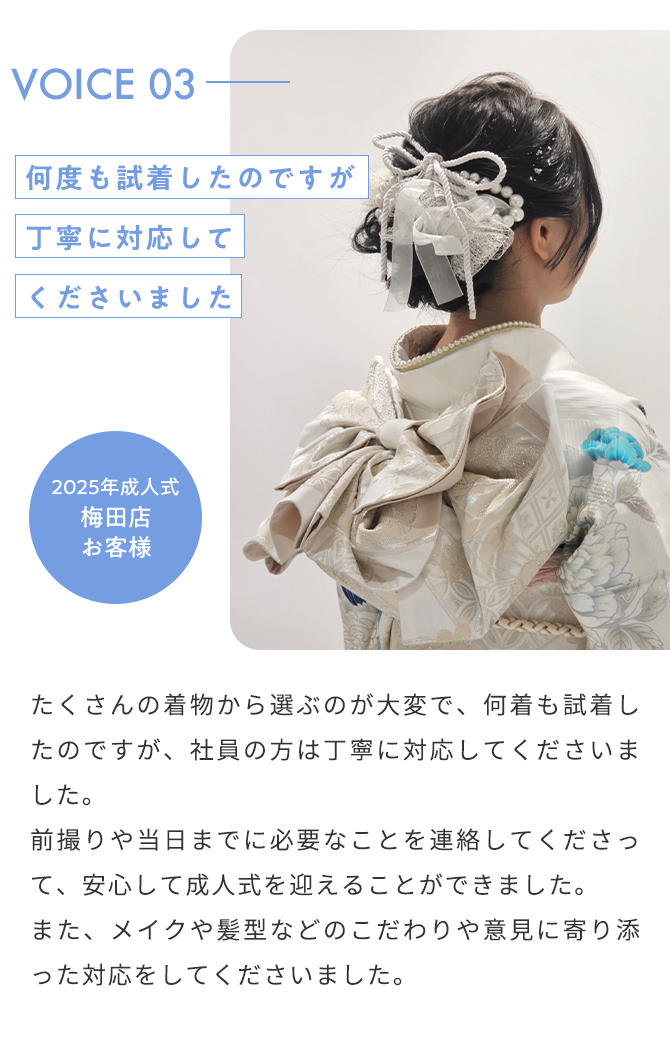 VOICE03 何度も試着したのですが丁寧に対応してくださいました 2025年成人式 梅田店 お客様 たくさんの着物から選ぶのが大変で、何着も試着したのですが、社員の方は丁寧に対応してくださいました。 前撮りや当日までに必要なことを連絡してくださって、安心して成人式を迎えることができました。 また、メイクや髪型などのこだわりや意見に寄り添った対応をしてくださいました。