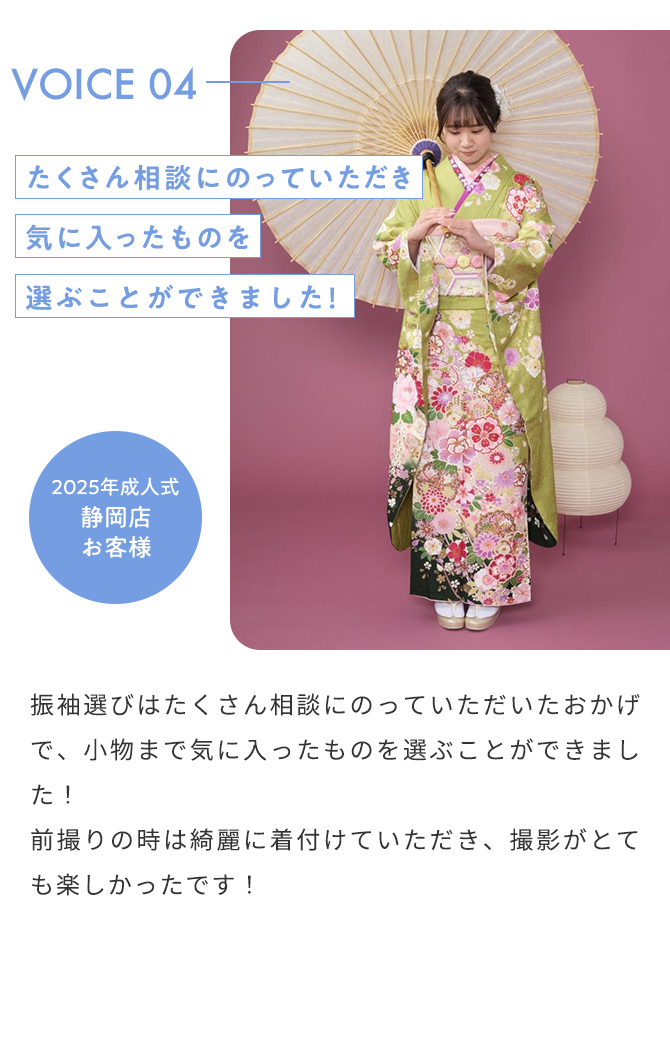 VOICE04 たくさん相談にのっていただき気に入ったものを選ぶことができました！ 2025年成人式 静岡店 お客様 振袖選びはたくさん相談にのっていただいたおかげで、小物まで気に入ったものを選ぶことができました！ 前撮りの時は綺麗に着付けていただき、撮影がとても楽しかったです！
